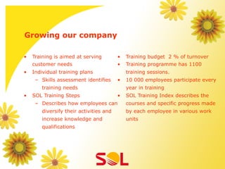 Growing our company

•    Training is aimed at serving        •    Training budget 2 % of turnover
     customer needs                      •    Training programme has 1100
•    Individual training plans                training sessions.
      –  Skills assessment identifies    •    10 000 employees participate every
        training needs                        year in training
•    SOL Training Steps                  •    SOL Training Index describes the
      –  Describes how employees can          courses and specific progress made
        diversify their activities and        by each employee in various work
        increase knowledge and                units
        qualifications
 