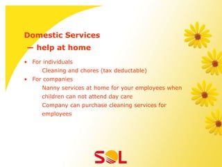 Domestic Services
― help at home
•  For individuals
      Cleaning and chores (tax deductable)
•  For companies
      Nanny services at home for your employees when
      children can not attend day care
      Company can purchase cleaning services for
      employees
 
