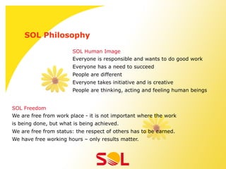 SOL Philosophy

                       SOL Human Image
                       Everyone is responsible and wants to do good work
                       Everyone has a need to succeed
                       People are different
                       Everyone takes initiative and is creative
                       People are thinking, acting and feeling human beings


SOL Freedom
We are free from work place - it is not important where the work
is being done, but what is being achieved.
We are free from status: the respect of others has to be earned.
We have free working hours – only results matter.
 
