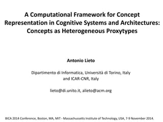 A Computational Framework for Concept Representation in Cognitive Systems and Architectures: Concepts as Heterogeneous Proxytypes 
Antonio Lieto 
Dipartimento di Informatica, Università di Torino, Italy 
and ICAR-CNR, Italy 
lieto@di.unito.it, alieto@acm.org 
BICA 2014 Conference, Boston, MA, MIT - Massachussetts Institute of Technology, USA, 7-9 November 2014.  