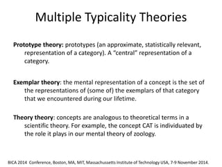 Multiple Typicality Theories 
The different proposals that have been advanced can be grouped in three main classes: a) fuzzy approaches, b) probabilistic and Bayesan approaches, c) approaches based on non-monotonic formalisms. 
Prototype theory: prototypes (an approximate, statistically relevant, representation of a category). A “central” representation of a category. 
Exemplar theory: the mental representation of a concept is the set of the representations of (some of) the exemplars of that category that we encountered during our lifetime. 
Theory theory: concepts are analogous to theoretical terms in a scientific theory. For example, the concept CAT is individuated by the role it plays in our mental theory of zoology. 
BICA 2014 Conference, Boston, MA, MIT, Massachussetts Institute of Technology USA, 7-9 November 2014.  