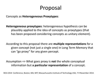 Proposal 
The different proposals that have been advanced can be grouped in three main classes: a) fuzzy approaches, b) probabilistic and Bayesan approaches, c) approaches based on non-monotonic formalisms. 
Concepts as Heterogeneous Proxytypes: 
Heterogeneous proxytypes: heterogeneous hypothesis can be plausibly applied to the idea of concepts as proxytypes (that has been proposed considering concepts as unitary element). 
According to this proposal there are multiple representations for a given concept (not just a single one) in Long Term Memory that can “go proxy” for any given percept. 
Assumption => What goes proxy is not the whole conceptual information but a particular representation of a concept. 
BICA 2014 Conference, Boston, MA, MIT, Massachussetts Institute of Technology USA, 7-9 November 2014.  