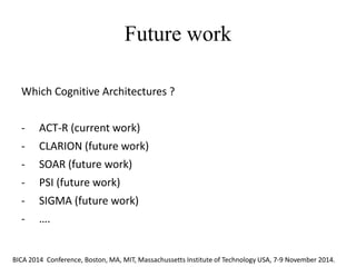 Future work 
The different proposals that have been advanced can be grouped in three main classes: a) fuzzy approaches, b) probabilistic and Bayesan approaches, c) approaches based on non-monotonic formalisms. 
Which Cognitive Architectures ? 
-ACT-R (current work) 
-CLARION (future work) 
-SOAR (future work) 
-PSI (future work) 
-SIGMA (future work) 
-…. 
BICA 2014 Conference, Boston, MA, MIT, Massachussetts Institute of Technology USA, 7-9 November 2014.  