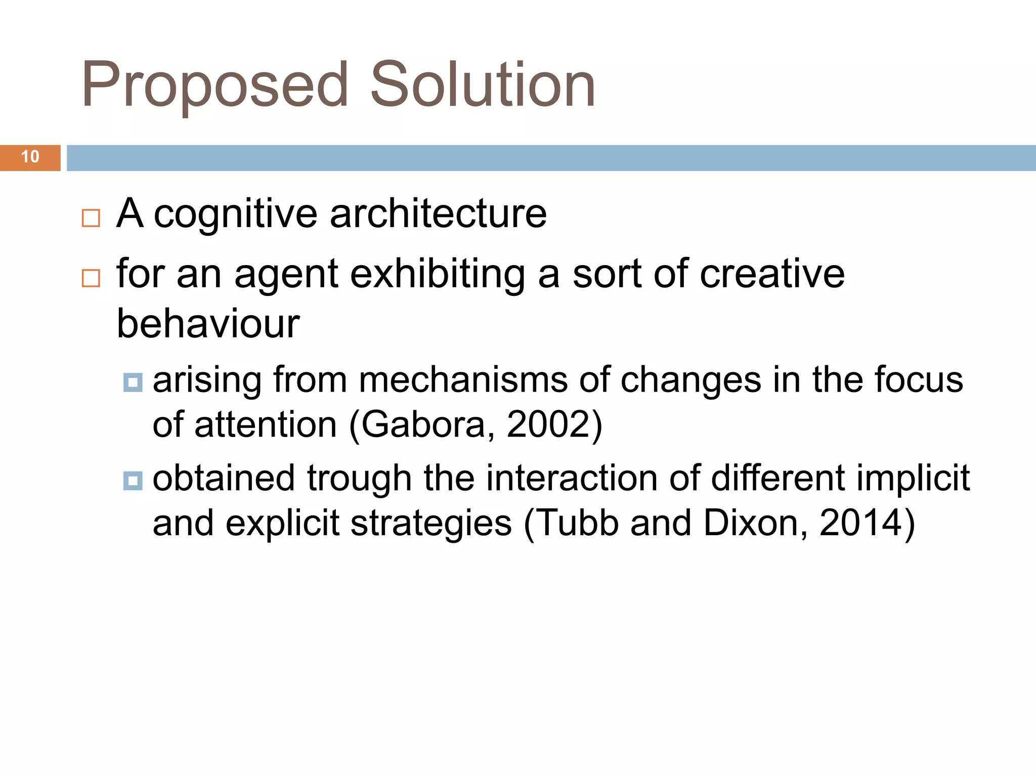 Proposed Solution 10  A cognitive architecture  for an agent exhibiting a sort of creative behaviour  arising from mechanisms of changes in the focus of attention (Gabora, 2002)  obtained trough the interaction of different implicit and explicit strategies (Tubb and Dixon, 2014) 