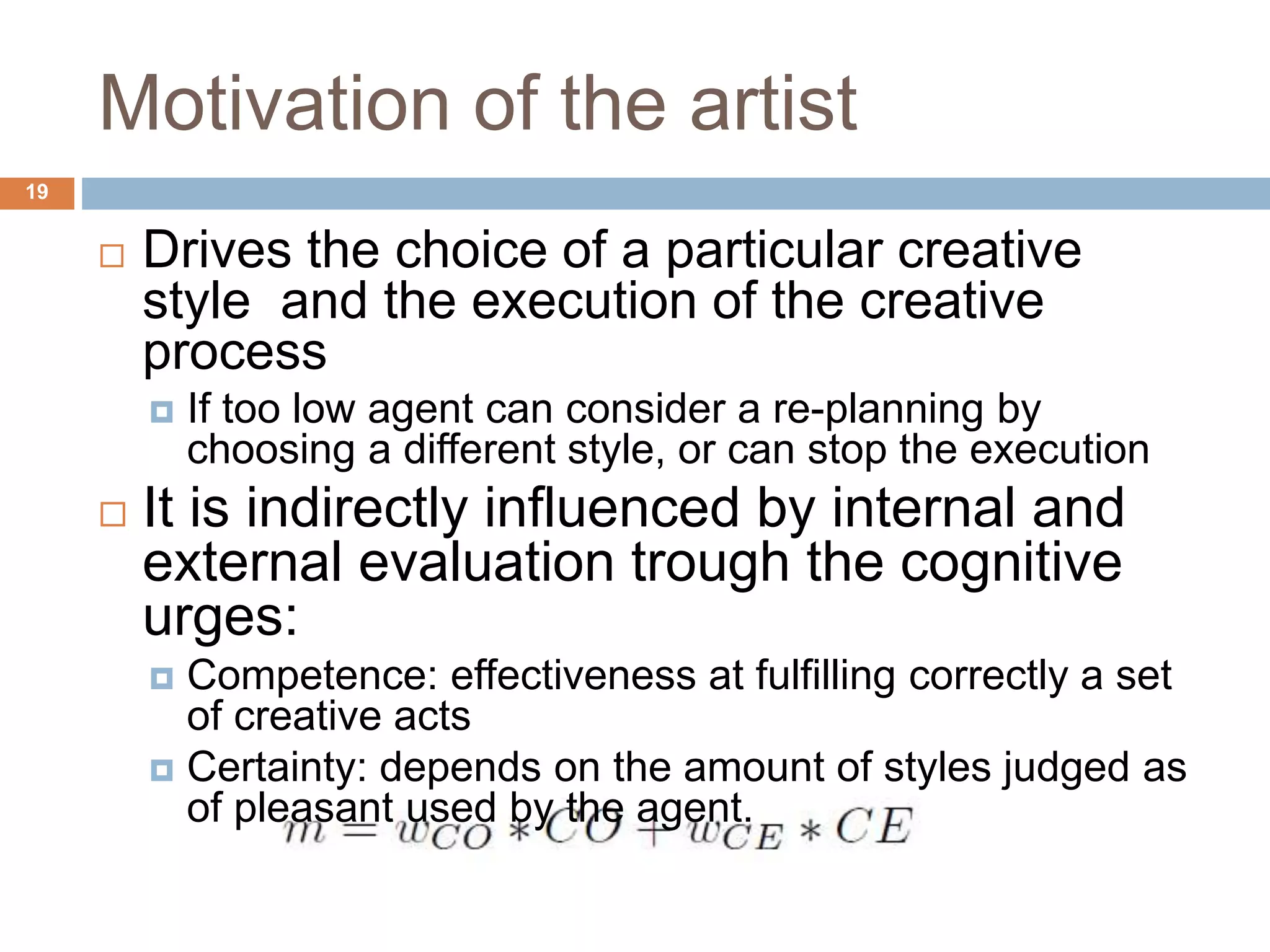 Motivation of the artist 19  Drives the choice of a particular creative style and the execution of the creative process  If too low agent can consider a re-planning by choosing a different style, or can stop the execution  It is indirectly influenced by internal and external evaluation trough the cognitive urges:  Competence: effectiveness at fulfilling correctly a set of creative acts  Certainty: depends on the amount of styles judged as of pleasant used by the agent. 