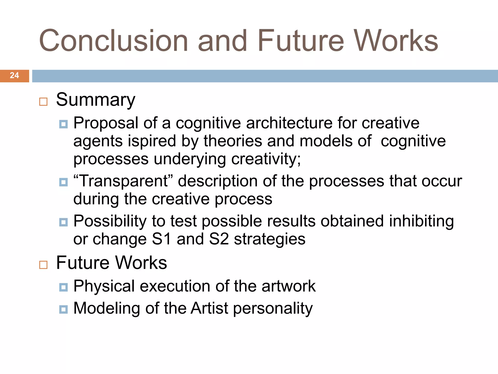 Conclusion and Future Works 24  Summary  Proposal of a cognitive architecture for creative agents ispired by theories and models of cognitive processes underying creativity;  “Transparent” description of the processes that occur during the creative process  Possibility to test possible results obtained inhibiting or change S1 and S2 strategies  Future Works  Physical execution of the artwork  Modeling of the Artist personality 