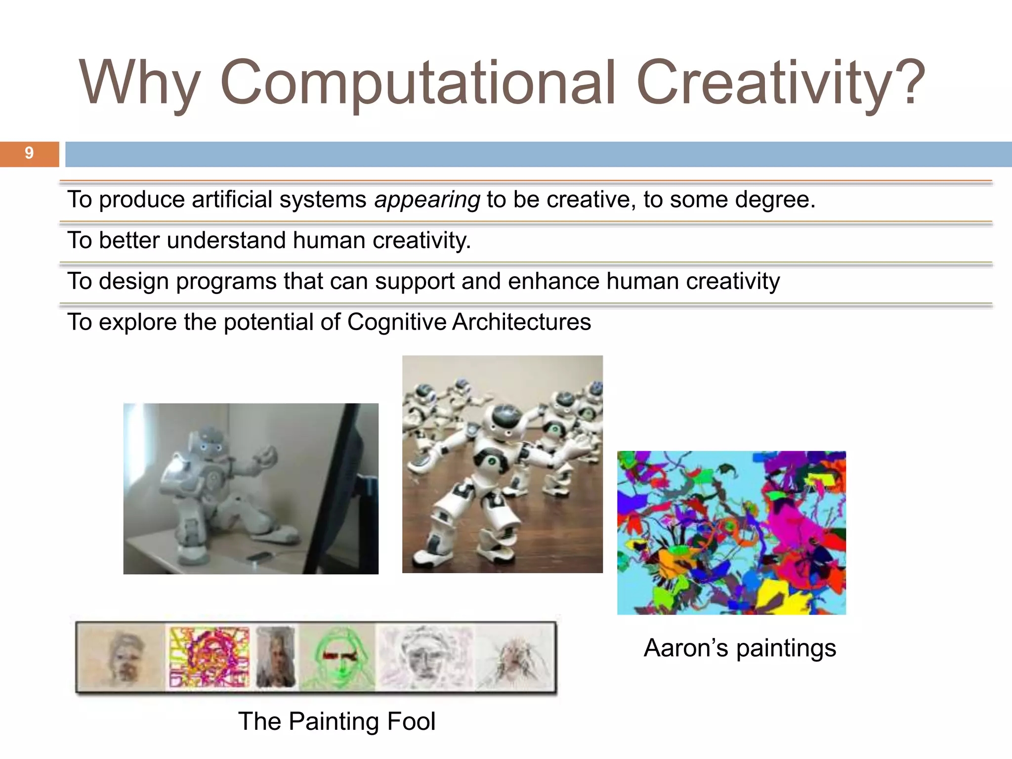 Why Computational Creativity? 9 To produce artificial systems appearing to be creative, to some degree. To better understand human creativity. To design programs that can support and enhance human creativity To explore the potential of Cognitive Architectures Aaron’s paintings The Painting Fool 