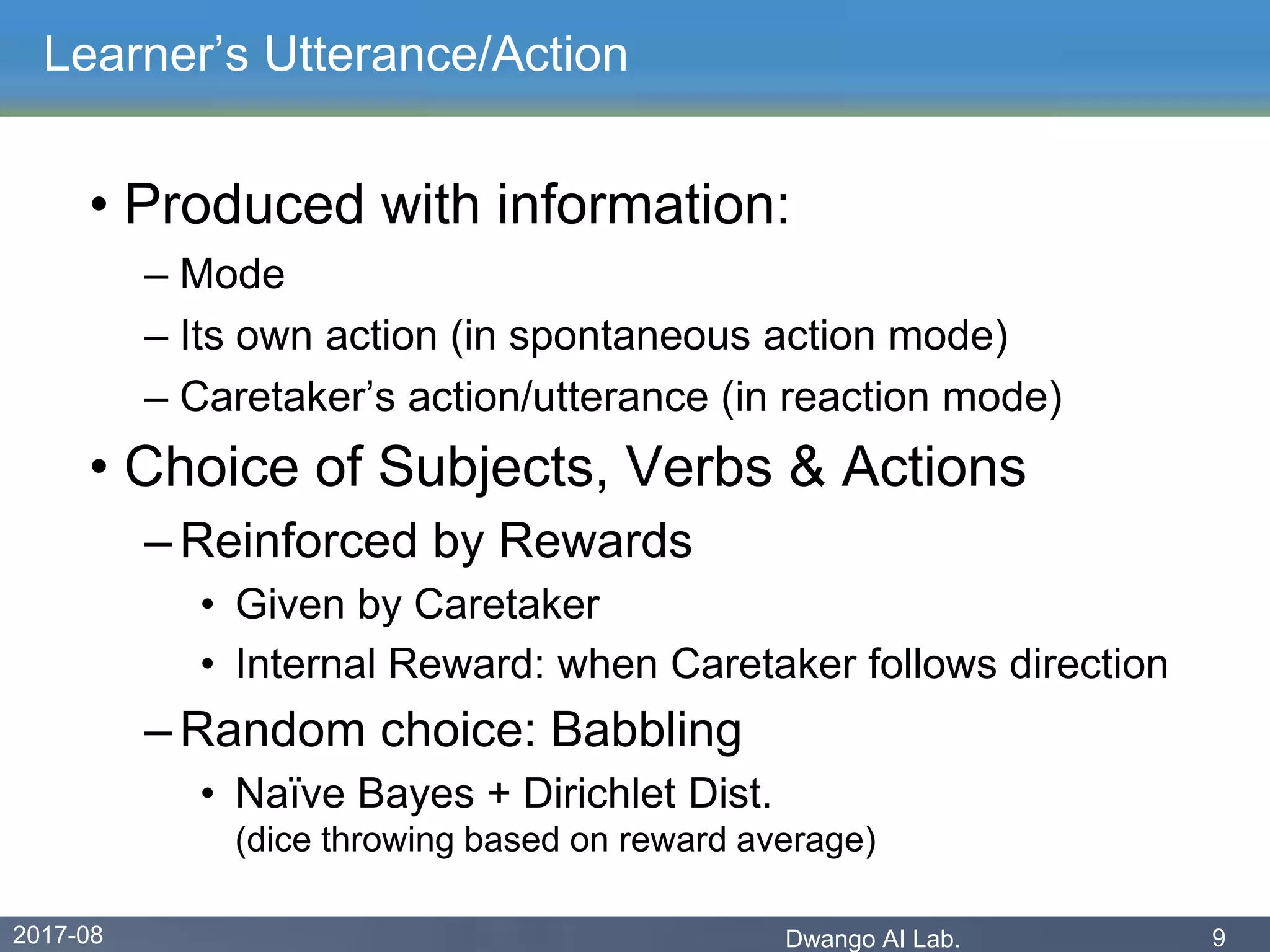 2017-08 Dwango AI Lab. 9
Learner’s Utterance/Action
• Produced with information:
– Mode
– Its own action (in spontaneous action mode)
– Caretaker’s action/utterance (in reaction mode)
• Choice of Subjects, Verbs & Actions
– Reinforced by Rewards
• Given by Caretaker
• Internal Reward: when Caretaker follows direction
– Random choice: Babbling
• Naïve Bayes + Dirichlet Dist.
(dice throwing based on reward average)
 