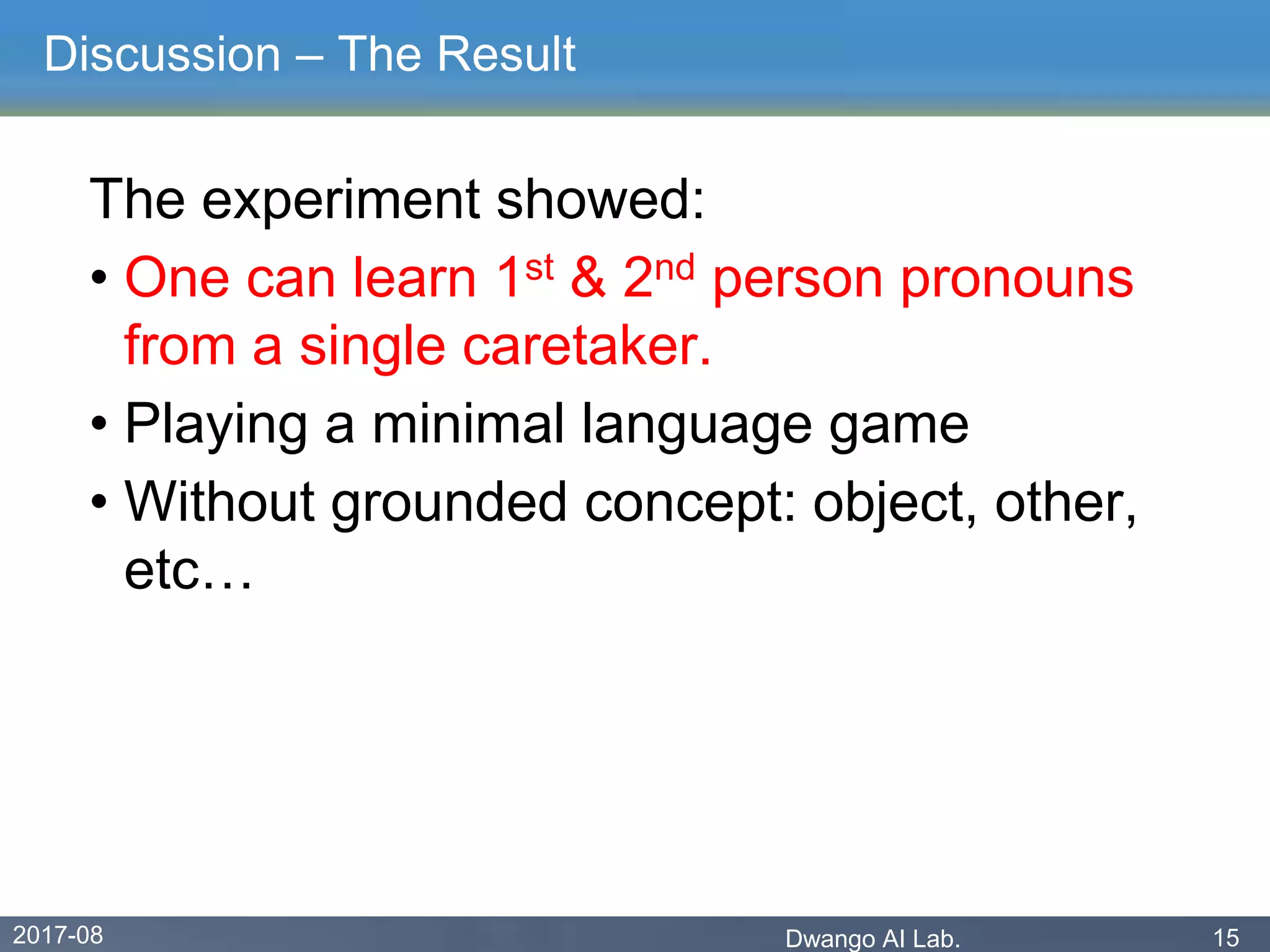 2017-08 Dwango AI Lab. 15
Discussion – The Result
The experiment showed:
• One can learn 1st & 2nd person pronouns
from a single caretaker.
• Playing a minimal language game
• Without grounded concept: object, other,
etc…
 