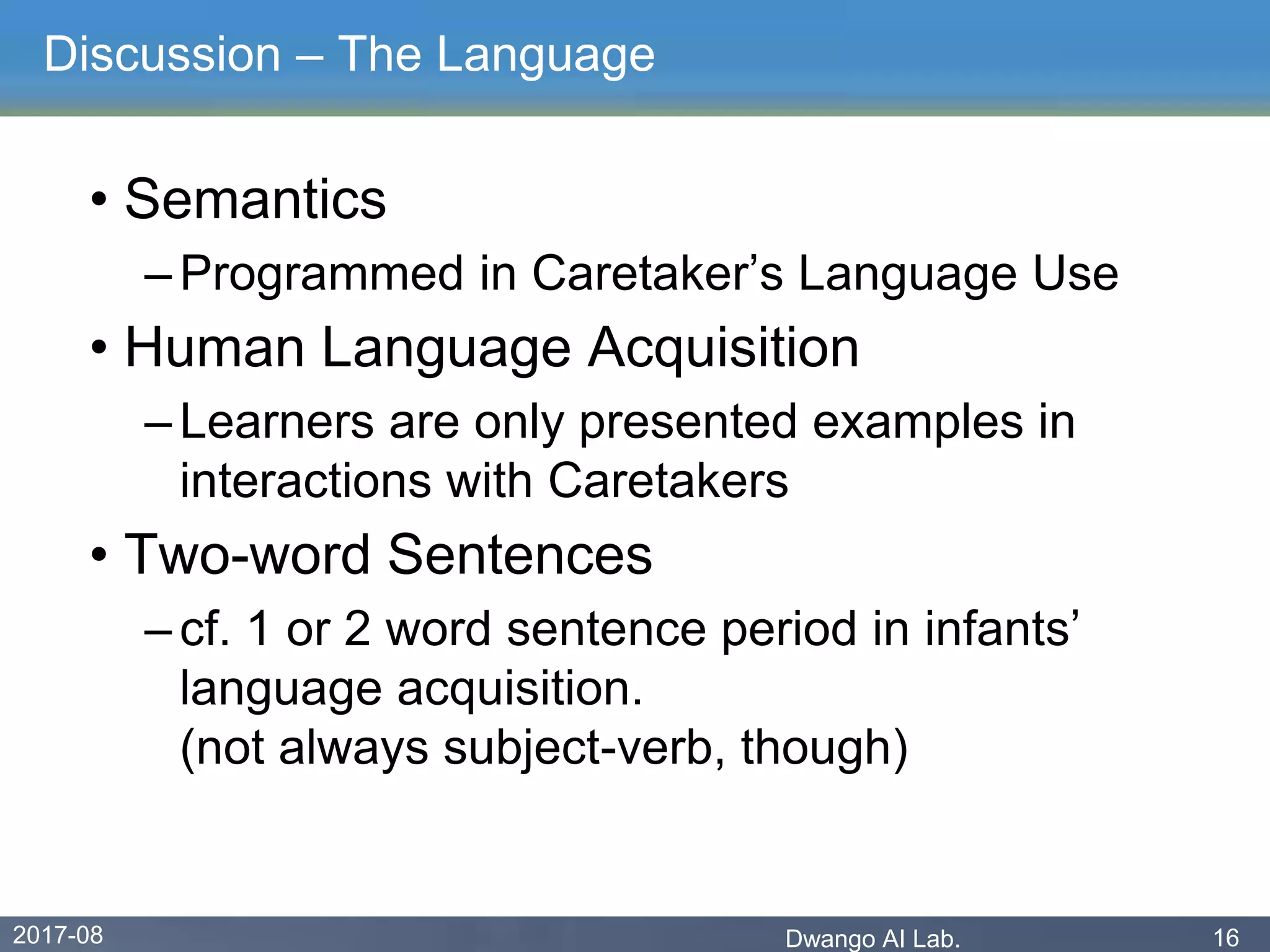 2017-08 Dwango AI Lab. 16
Discussion – The Language
• Semantics
– Programmed in Caretaker’s Language Use
• Human Language Acquisition
– Learners are only presented examples in
interactions with Caretakers
• Two-word Sentences
– cf. 1 or 2 word sentence period in infants’
language acquisition.
(not always subject-verb, though)
 