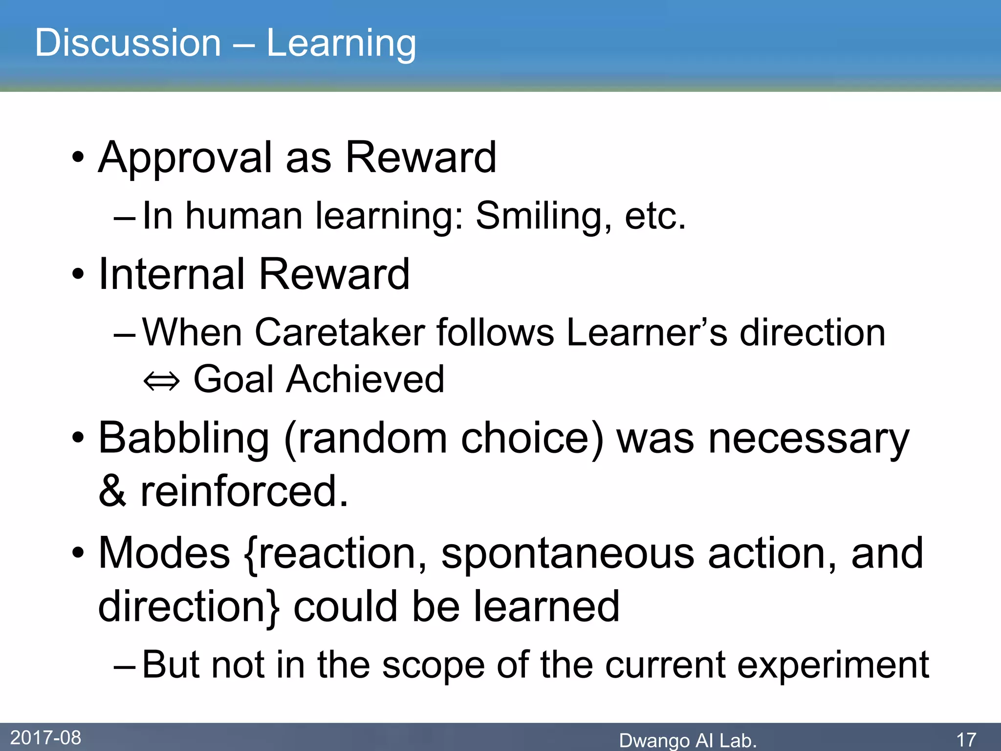 2017-08 Dwango AI Lab. 17
Discussion – Learning
• Approval as Reward
– In human learning: Smiling, etc.
• Internal Reward
– When Caretaker follows Learner’s direction
⇔ Goal Achieved
• Babbling (random choice) was necessary
& reinforced.
• Modes {reaction, spontaneous action, and
direction} could be learned
– But not in the scope of the current experiment
 