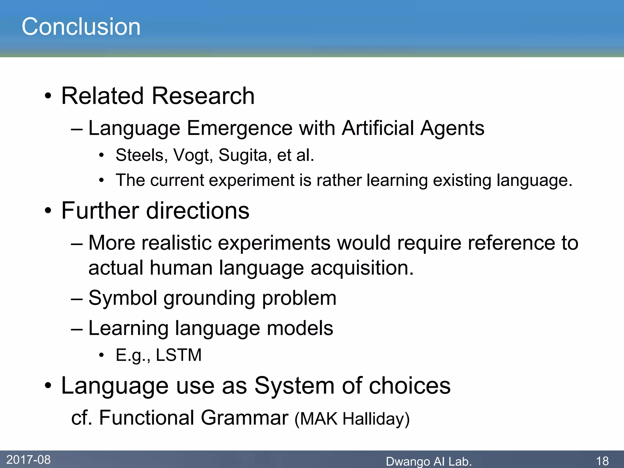 2017-08 Dwango AI Lab. 18
Conclusion
• Related Research
– Language Emergence with Artificial Agents
• Steels, Vogt, Sugita, et al.
• The current experiment is rather learning existing language.
• Further directions
– More realistic experiments would require reference to
actual human language acquisition.
– Symbol grounding problem
– Learning language models
• E.g., LSTM
• Language use as System of choices
cf. Functional Grammar (MAK Halliday)
 