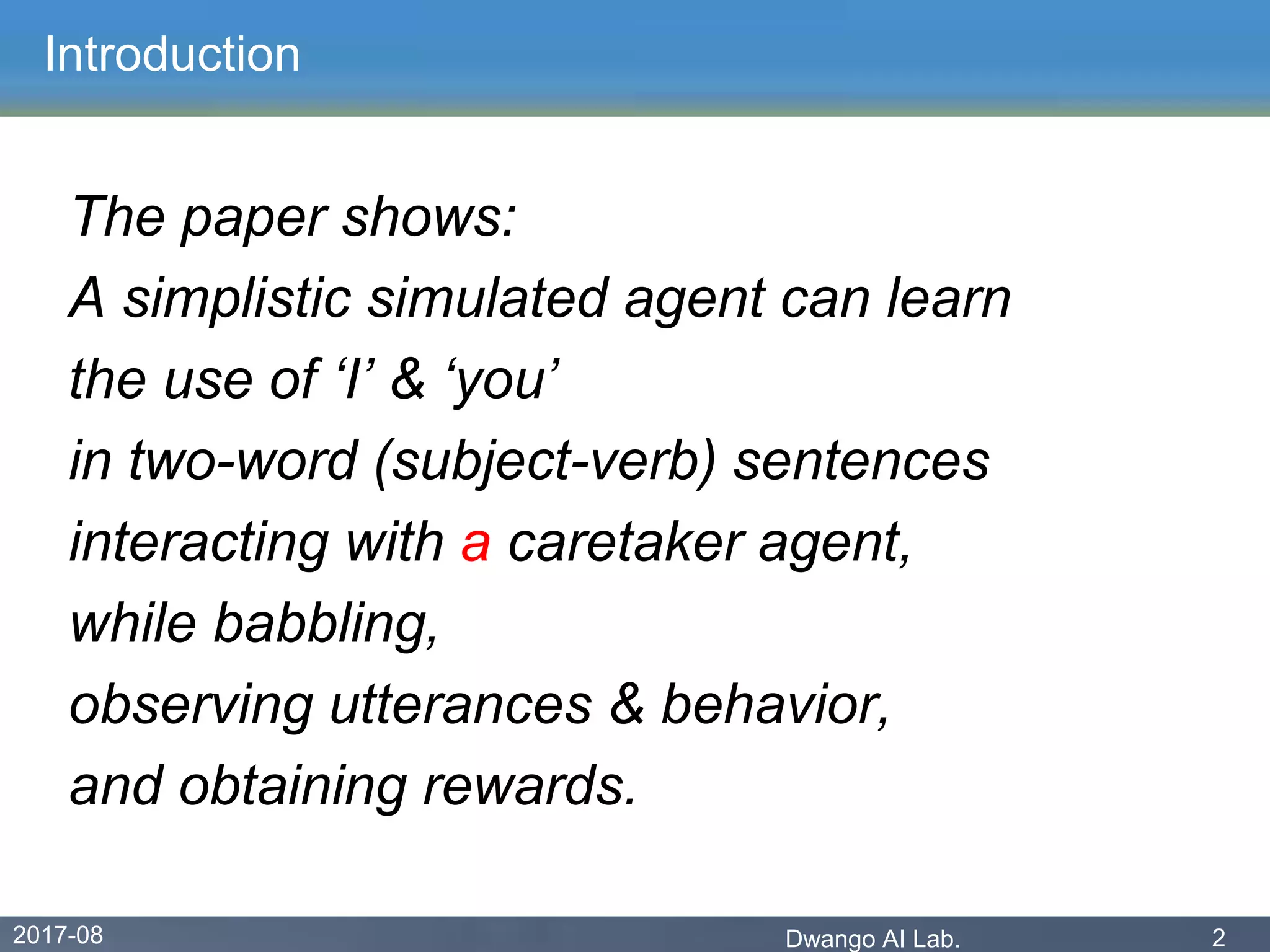 2017-08 Dwango AI Lab. 2
Introduction
The paper shows:
A simplistic simulated agent can learn
the use of ‘I’ & ‘you’
in two-word (subject-verb) sentences
interacting with a caretaker agent,
while babbling,
observing utterances & behavior,
and obtaining rewards.
 