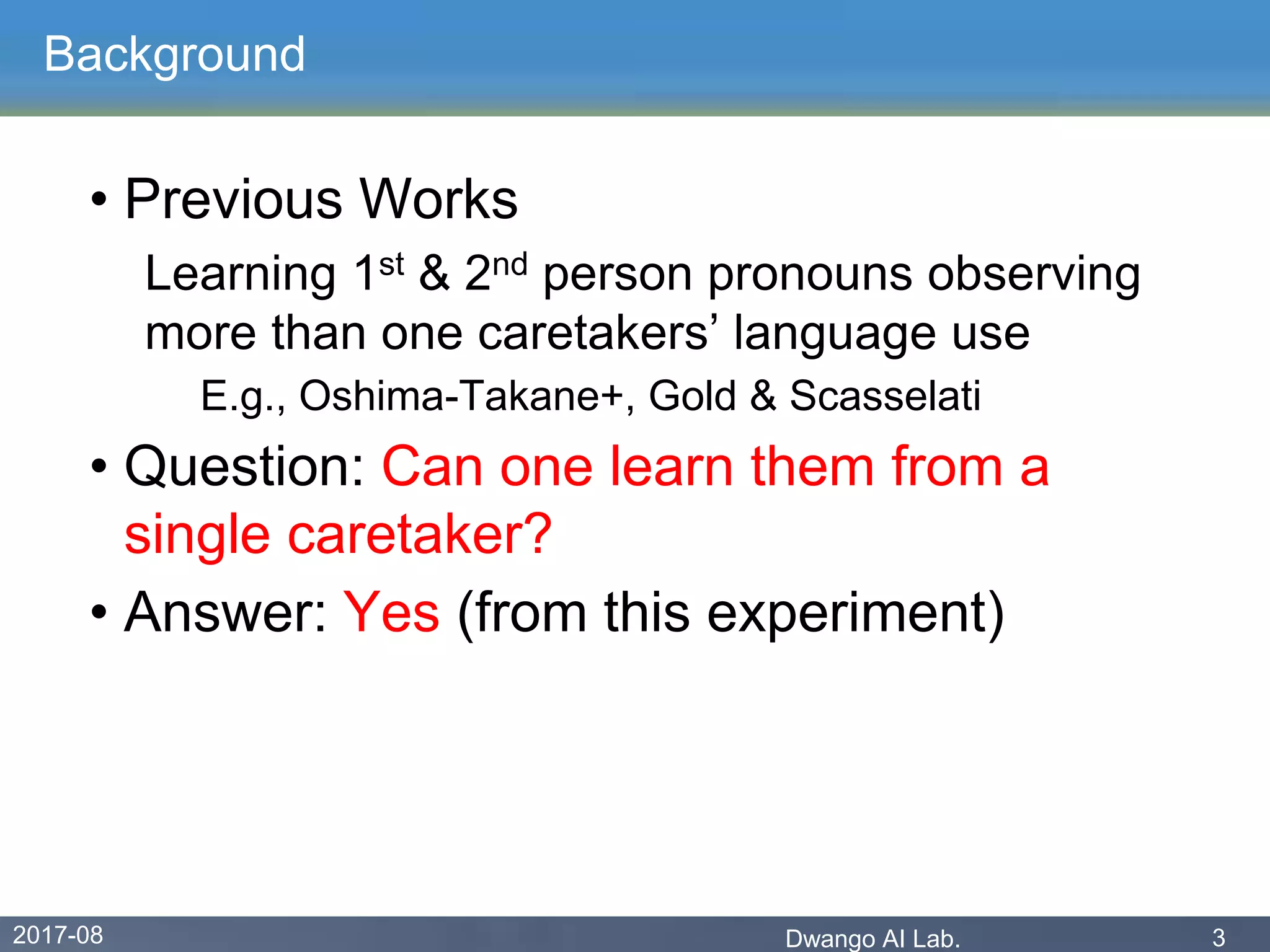 2017-08 Dwango AI Lab. 3
Background
• Previous Works
Learning 1st & 2nd person pronouns observing
more than one caretakers’ language use
E.g., Oshima-Takane+, Gold & Scasselati
• Question: Can one learn them from a
single caretaker?
• Answer: Yes (from this experiment)
 