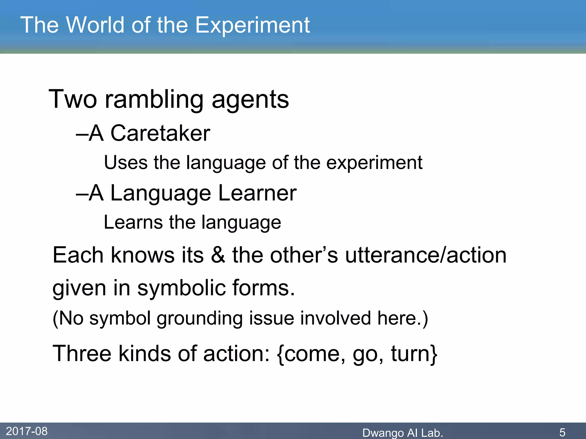 2017-08 Dwango AI Lab. 5
The World of the Experiment
Two rambling agents
–A Caretaker
Uses the language of the experiment
–A Language Learner
Learns the language
Each knows its & the other’s utterance/action
given in symbolic forms.
(No symbol grounding issue involved here.)
Three kinds of action: {come, go, turn}
 