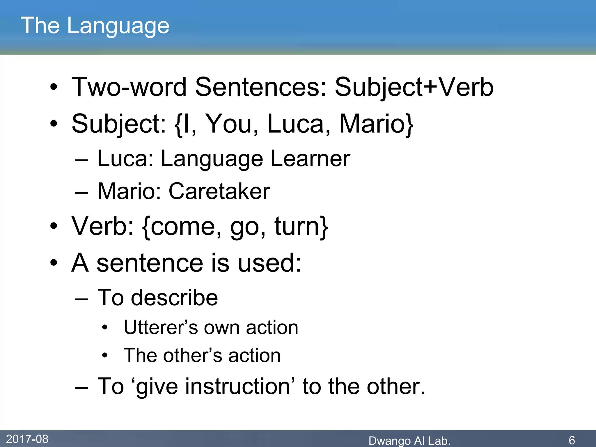2017-08 Dwango AI Lab. 6
The Language
• Two-word Sentences: Subject+Verb
• Subject: {I, You, Luca, Mario}
– Luca: Language Learner
– Mario: Caretaker
• Verb: {come, go, turn}
• A sentence is used:
– To describe
• Utterer’s own action
• The other’s action
– To ‘give instruction’ to the other.
 