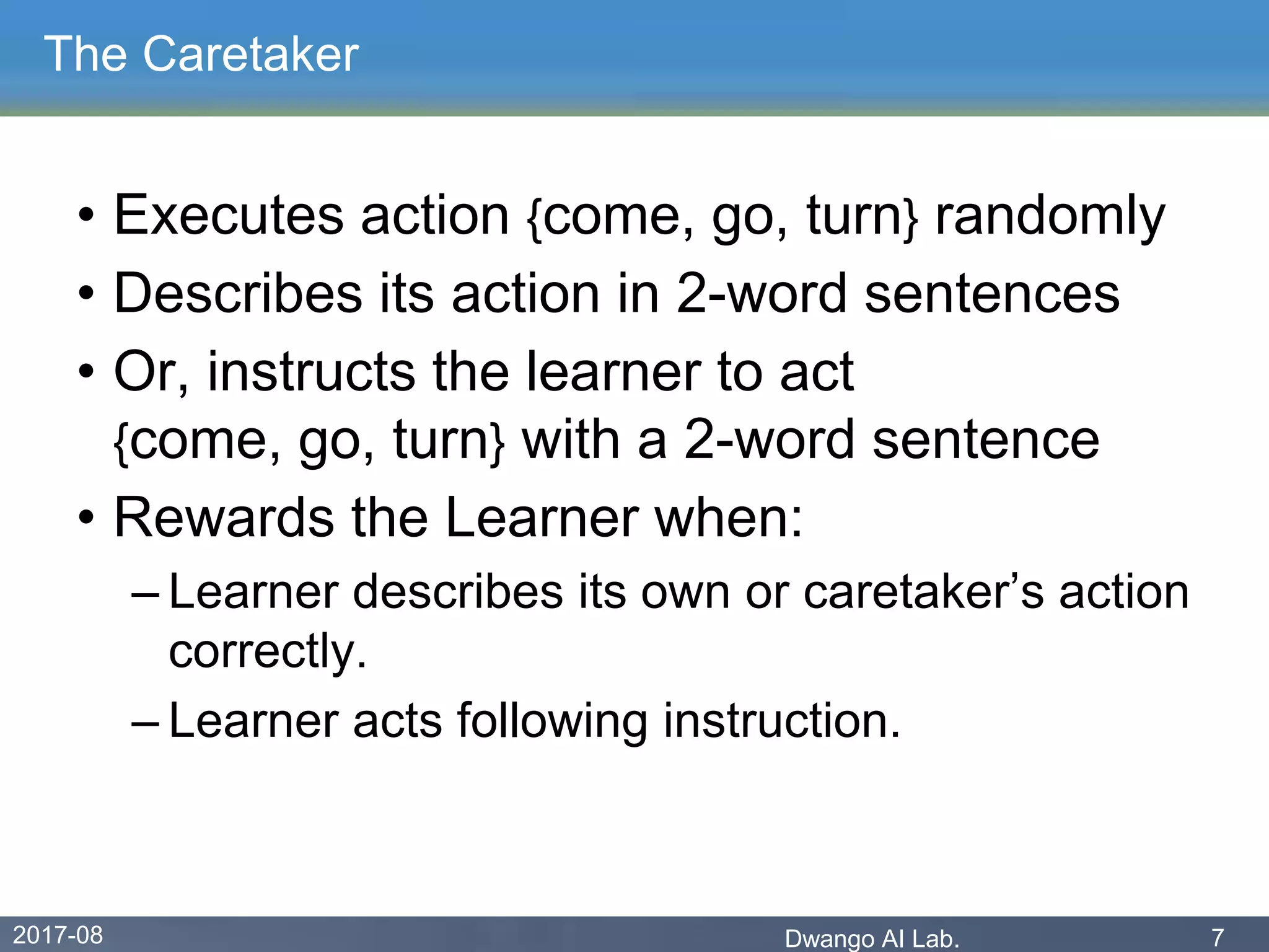 2017-08 Dwango AI Lab. 7
The Caretaker
• Executes action {come, go, turn} randomly
• Describes its action in 2-word sentences
• Or, instructs the learner to act
{come, go, turn} with a 2-word sentence
• Rewards the Learner when:
– Learner describes its own or caretaker’s action
correctly.
– Learner acts following instruction.
 