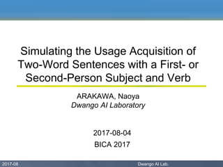 2017-08 Dwango AI Lab. 02017-08 Dwango AI Lab.
Simulating the Usage Acquisition of
Two-Word Sentences with a First- or
Second-Person Subject and Verb
ARAKAWA, Naoya
Dwango AI Laboratory
2017-08-04
BICA 2017
 