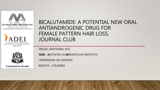 BICALUTAMIDE: A POTENTIAL NEW ORAL
ANTIANDROGENIC DRUG FOR
FEMALE PATTERN HAIR LOSS.
JOURNAL CLUB
MIGUEL ARISTIZABAL M.D.
ADEI - AESTHETICS & DERMATOLOGY INSTITUTE
UNIVERSIDAD DEL ROSARIO
BOGOTA - COLOMBIA
 