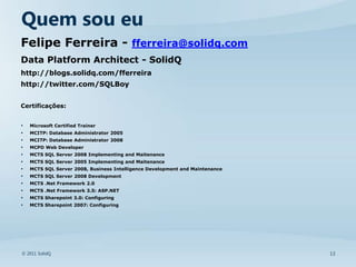 Quem sou eu
Felipe Ferreira - fferreira@solidq.com
Data Platform Architect - SolidQ
http://blogs.solidq.com/fferreira
http://twitter.com/SQLBoy


Certificações:


•   Microsoft Certified Trainer
•   MCITP: Database Administrator 2005
•   MCITP: Database Administrator 2008
•   MCPD Web Developer
•   MCTS SQL Server 2008 Implementing and Maitenance
•   MCTS SQL Server 2005 Implementing and Maitenance
•   MCTS SQL Server 2008, Business Intelligence Development and Maintenance
•   MCTS SQL Server 2008 Development
•   MCTS .Net Framework 2.0
•   MCTS .Net Framework 3.5: ASP.NET
•   MCTS Sharepoint 3.0: Configuring
•   MCTS Sharepoint 2007: Configuring




© 2011 SolidQ                                                                 13
 
