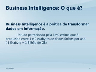 Business Intelligence: O que é?

Business Intelligence é a prática de transformar
dados em informação.
       - Estudo patrocinado pela EMC estima que é
produzido entre 1 e 2 exabytes de dados únicos por ano.
( 1 Exabyte = 1 Bilhão de GB)




© 2011 SolidQ                                             15
 