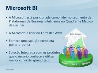 Microsoft BI
• A Microsoft está posicionada como líder no segmento de
  Plataformas de Business Inteligence no Quadrante Mágico
  da Gartner

• A Microsoft é líder no Forrester Wave

• Fornece uma solução completa
  ponta-a-ponta

• Solução Integrada com os produtos
  que o usuário conhece e utiliza,
  menor curva de aprendizado

© 2011 SolidQ                                          17
 