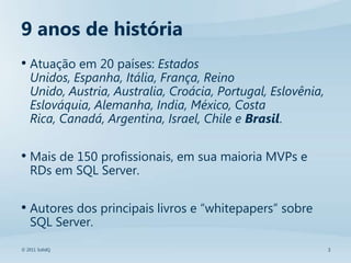 9 anos de história
• Atuação em 20 países: Estados
   Unidos, Espanha, Itália, França, Reino
   Unido, Austria, Australia, Croácia, Portugal, Eslovênia,
   Eslováquia, Alemanha, India, México, Costa
   Rica, Canadá, Argentina, Israel, Chile e Brasil.

• Mais de 150 profissionais, em sua maioria MVPs e
   RDs em SQL Server.

• Autores dos principais livros e “whitepapers” sobre
   SQL Server.
© 2011 SolidQ                                                 3
 