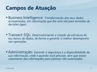 Campos de Atuação
• Business Intelligence: Transformação dos seus dados
   armazenados, em informação que lhe será útil para tomadas de
   decisões ágeis.


• Transact-SQL: Desenvolvimento e criação da estrutura do
   seu banco de dados, de forma a garantir o melhor desempenho
   nas operações.


• Administração: Garantir a segurança e a disponibilidade da
   sua informação, onde e quando você precisar, sem que exista
   vazamento das informações para pessoas não autorizadas


© 2011 SolidQ                                                     6
 