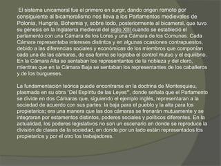 El sistema unicameral fue el primero en surgir, dando origen remoto por 
consiguiente al bicameralismo nos lleva a los Parlamentos medievales de 
Polonia, Hungría, Bohemia y, sobre todo, posteriormente al bicameral, que tuvo 
su génesis en la Inglaterra medieval del siglo XIII cuando se estableció el 
parlamento con una Cámara de los Lores y una Cámara de los Comunes. Cada 
Cámara representaba intereses distintos y en algunas ocasiones contrapuestos, 
debido a las diferencias sociales y económicas de los miembros que componían 
cada una de las cámaras, de esa forma se lograba el control mutuo y el equilibrio. 
En la Cámara Alta se sentaban los representantes de la nobleza y del clero, 
mientras que en la Cámara Baja se sentaban los representantes de los caballeros 
y de los burgueses. 
La fundamentación teórica puede encontrarse en la doctrina de Montesquieu, 
plasmada en su obra “Del Espíritu de las Leyes”, donde señala que el Parlamento 
se divide en dos Cámaras que, siguiendo el ejemplo inglés, representaran a la 
sociedad de acuerdo con sus partes: la baja para el pueblo y la alta para los 
propietarios; era una manera que las dos cámaras se frenarán mutuamente y se 
integraran por estamentos distintos, poderes sociales y políticos diferentes. En la 
actualidad, los poderes legislativos no son un escenario en donde se reproduce la 
división de clases de la sociedad, en donde por un lado están representados los 
propietarios y por el otro los trabajadores. 
 