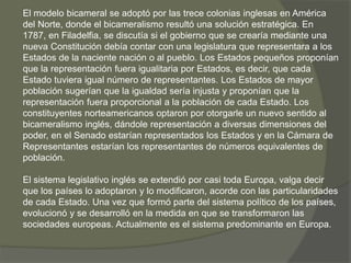 El modelo bicameral se adoptó por las trece colonias inglesas en América 
del Norte, donde el bicameralismo resultó una solución estratégica. En 
1787, en Filadelfia, se discutía si el gobierno que se crearía mediante una 
nueva Constitución debía contar con una legislatura que representara a los 
Estados de la naciente nación o al pueblo. Los Estados pequeños proponían 
que la representación fuera igualitaria por Estados, es decir, que cada 
Estado tuviera igual número de representantes. Los Estados de mayor 
población sugerían que la igualdad sería injusta y proponían que la 
representación fuera proporcional a la población de cada Estado. Los 
constituyentes norteamericanos optaron por otorgarle un nuevo sentido al 
bicameralismo inglés, dándole representación a diversas dimensiones del 
poder, en el Senado estarían representados los Estados y en la Cámara de 
Representantes estarían los representantes de números equivalentes de 
población. 
El sistema legislativo inglés se extendió por casi toda Europa, valga decir 
que los países lo adoptaron y lo modificaron, acorde con las particularidades 
de cada Estado. Una vez que formó parte del sistema político de los países, 
evolucionó y se desarrolló en la medida en que se transformaron las 
sociedades europeas. Actualmente es el sistema predominante en Europa. 
 