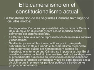 El bicameralismo en el 
constitucionalismo actual 
La transformación de las segundas Cámaras tuvo lugar de 
distintos modos: 
1. Homogeneización de su representatividad con la de la Cámara 
Baja, aunque sin duplicarla y para ello se modifica ciertos 
elementos del sistema electoral. 
2. La Cámara Alta va a ser de representación de intereses sociales 
y económicos. 
3. Se disminuye sus atribuciones políticas por lo que queda 
subordinada a la Baja. Cuando el bicameralismo es perfecto, 
ambas mayorías sueles ser homogéneas y cuando es 
imperfecto el criterio de una Cámara se impone a la otra. En el 
constitucionalismo actual el bicameralismo estructural deja paso 
al procedimental que busca su justificación en la funcionalidad 
que aporta el régimen democrático y que no sería posible sin la 
disciplina que imprimen los partidos políticos a través de los 
grupos parlamentarios. 
 