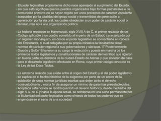 El poder legislativo propiamente dicho nace aparejado al surgimiento del Estado, 
sin que esto signifique que los pueblos organizados bajo formas patriarcales o de 
comunidad primitiva no se hayan regido por unos preceptos de carácter vinculante 
aceptados por la totalidad del grupo social y transmitidos de generación a 
generación por la vía oral, los cuales obedecían a un poder de carácter social o 
familiar, más no a una organización política. 
La historia reconoce en Hammurabi, siglo XVIII A de C, el primer redactor de un 
Código aplicable a un pueblo sometido al imperio de un Estado caracterizado por 
un régimen monárquico, en donde el poder legislativo se concentraba en cabeza 
del Emperador, el cual delegaba por su propia iniciativa la facultad de crear 
normas de carácter regional a sus gobernadores y sátrapas.17 Posteriormente 
Dracón y Solón18 tuvieron a su cargo la redacción y puesta en marcha de los 
primeros textos legislativos y constitucionales de carácter democrático que rigieron 
en buena parte los destinos de la ciudad-Estado de Atenas y que sirvieron de base 
para el desarrollo legislativo efectuado en Roma, cuyo primer código conocido es 
la Ley de las Doce Tablas. 
La estrecha relación que existe entre el origen del Estado y el del poder legislativo 
se explica en el hecho histórico de la exigencia por parte de un sector de la 
población de unas normas jurídicas escritas que dejen atrás el derecho 
consuetudinario u oral a fin de asegurar un mínimo de garantías preestablecidas. 
Aceptada esta noción se tendrá que todo el devenir histórico, desde mediados del 
siglo V A. de C y hasta la época actual, se condensa en una lucha permanente por 
la titularidad del poder legislativo como síntesis de todos los poderes que se 
engendran en el seno de una sociedad 
 