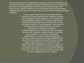 El poder omnímodo de los emperadores, príncipes y reyes fue eclipsado por los 
principios de libertad, igualdad y fraternidad enarbolados por los revolucionarios 
franceses y los independentistas norteamericanos a finales del siglo XVIII, 
retornando la rueda de la historia a una forma política similar a la democracia 
ateniense para dar paso hacia el siglo XIX a lo que Carl Schmitt denomina Estado 
Legislativo: 
 “Lo que, desde el siglo XIX, se ha entendido entre los 
 Estados de Europa Continental como ‘Estado de Derecho’ 
 era, en realidad, el Estado legislativo y, concretamente, el 
 Estado legislativo parlamentario. El lugar preeminente y 
 central que en ese Estado ocupa el Parlamento, se debe 
 a que éste constituye el Cuerpo Legislativo, que tiene a su 
 cargo la elaboración de estas normas, con toda la 
 dignidad que corresponde al legislador. 
 El Estado legislativo es un Estado dominado por normas 
 impersonales –generales, predeterminadas, concebidas 
 como duraderas-, de contenido mensurable y 
 determinable, en el que la ley está separada de su 
 aplicación al caso concreto y en el que el legislador está 
 separado de los órganos de aplicación de la ley. En este 
 Estado ‘imperan las leyes’, no los hombres ni las 
 autoridades. Más exactamente: las leyes no imperan, se 
 limitan a regir como normas. Ya no hay poder soberano ni 
 mero poder. Quien ejerce uno y otro, actúa ‘sobre la base 
 de una ley’ o ‘en nombre de la ley’. Se limita a hacer valer 
 en forma competente una norma vigente”. 
 