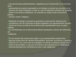 Las democracias parlamentarias o legislativas se fundamentan en el principio 
de la 
representación popular expresada en el sufragio universal que consiste en el 
derecho de cada ciudadano a emitir un voto en absoluta condición de igualdad 
frente a los demás ciudadanos, sin importar su origen social, económico, 
político, 
cultural, racial o religioso. 
Mediante el sufragio universal se garantiza la intervención directa de los 
ciudadanos a fin de conformar el órgano legislativo de representación popular, 
dando así forma al instituto de la democracia representativa que, en gran 
medida, 
se complementa con la democracia directa expresada a través del referendo y 
del 
plebiscito. 
El voto directo del pueblo para elegir a sus representantes puede tener 
algunas limitaciones de carácter demográfico, territorial, económico o gremial y 
nacional. En uno y otro caso el ciudadano no pierde su relación directa con el 
sistema democrático y, muy por el contrario, se propende por un sistema de 
representatividad que interrelacione dos o más categorías. 
 