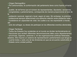 Origen Demográfico 
Por antonomasia, la conformación del parlamento tiene como fuente primaria 
al 
pueblo, de tal forma que el número de representantes, diputados, senadores, 
congresistas o parlamentarios, corresponda de manera proporcional al total de 
la 
población nacional, regional o local, según el caso. Sin embargo, la pirámide 
poblacional siempre determinará una estrecha relación entre población total y 
ciudadanos en capacidad de votar, los cuales a su vez expresarán a través 
del 
acto de sufragar, su deseo de participar en los diferentes eventos electorales. 
Origen Territorial 
Todos los Estados hoy existentes en el mundo se dividen territorialmente en 
fracciones que reciben diferentes denominaciones tales como departamentos, 
provincias, regiones, cantones o, en las organizaciones políticas federadas, 
estados. Ello impone un sistema de representación parlamentaria que tenga en 
cuenta todas y cada una de las divisiones en que se encuentre subdividido el 
Estado como unidad política 
 