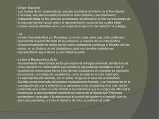 Origen Nacional 
Las teorías de la representación popular acuñadas al interior de la Revolución 
Francesa, del proceso institucional de la Gran Bretaña y del movimiento 
independentista de las colonias americanas, se bifurcaron en las concepciones de 
la representación fraccionaria y la representación nacional, las cuales tienen 
consecuencias disímiles en lo que respecta al ejercicio del derecho de sufragio. 
 La 
primera fue entendida por Rousseau como la cuota parte que cada ciudadano 
representa respecto del total de la población, a manera de un todo dividido 
proporcionalmente en tantas partes como ciudadanos contenga el Estado. Así las 
cosas, en un Estado de mil ciudadanos cada uno de ellos ostenta una 
representación equivalente a una milésima parte. 
La teoría Roussoniana de la 
representación fraccionada es la que origina el sufragio universal, siendo éste el 
único mecanismo democrático que permite la equivalencia ciudadano-voto en 
igualdad de condiciones frente a los demás ciudadanos sin importar su condición 
económica o su formación académica, como sucede en el voto restringido. 
La representación nacional, por su parte, surge en el seno de la Asamblea 
Constituyente emanada del proceso revolucionario francés, y se fundamenta en la 
concepción de que la soberanía no pertenece a los ciudadanos sino a la nación, 
entendida ésta como un ente distinto a los individuos que la componen. Merced al 
sistema de la representación nacional los líderes de la Revolución Francesa 
pretendieron arrebatar a la aristocracia el control del gobierno e impedir que los 
sectores populares, gracias al derecho de voto, accedieran al poder 
 