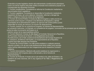 Entendido el poder legislativo dentro del ordenamiento constitucional colombiano 
como uno de los órganos del poder público emanado de la soberanía popular, a él 
corresponden las siguientes funciones: 
1. Función constituyente: Consistente en reformar la Constitución mediante los 
denominados Actos Legislativos. 
2. Función Legislativa: Consistente en desarrollar la Constitución mediante la 
expedición de leyes, así como elaborar, interpretar, reformar y derogar las 
leyes y códigos en todos los ramos de la legislación. 
3. Función de Control Político: A través de ella el Congreso y cada una de sus 
Cámaras podrá requerir y emplazar a los Ministros del despacho y demás 
autoridades de la administración pública. En ejercicio del control político podrá 
desarrollar la moción de censura y la moción de observaciones. 
4. Función Judicial: Por su conducto el Congreso, la Cámara de Representantes 
en actuación instructiva, y el Senado, en competencia de juzgador, conocerán de los procesos que se adelanten 
contra los altos funcionarios del Estado en el 
estricto campo de la responsabilidad política. 
5. Función Electoral: A través de ella elegirá al Contralor General de la República, 
al Procurador General de la Nación, a los Magistrados de la Corte 
Constitucional y de la Sala Jurisdiccional Disciplinaria del Consejo Superior de 
la Judicatura, al Defensor del Pueblo y al Vicepresidente de la República 
cuando haya falta absoluta del Presidente. 
6. Función de Control Público: Por ella podrá emplazar a cualquier persona, 
natural o jurídica, a fin de que rinda declaraciones tanto orales como escritas 
sobre hechos relacionados con las indagaciones que la respectiva Comisión 
adelante. 
7. Función Administrativa: Mediante ella podrá establecer la organización y 
funcionamiento del Congreso pleno y del senado y de la Cámara de 
Representantes, y 
8. Función de Protocolo: A través de la cual recibirá a los Jefes de Estado o de 
Gobierno de otras naciones. (Art. 6, ley orgánica 5ª de 1992, o Reglamento del 
Congreso) 
 
