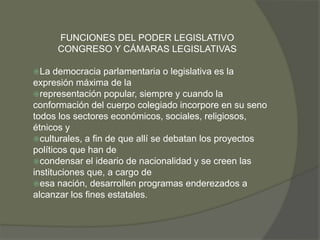 FUNCIONES DEL PODER LEGISLATIVO 
CONGRESO Y CÁMARAS LEGISLATIVAS 
La democracia parlamentaria o legislativa es la 
expresión máxima de la 
representación popular, siempre y cuando la 
conformación del cuerpo colegiado incorpore en su seno 
todos los sectores económicos, sociales, religiosos, 
étnicos y 
culturales, a fin de que allí se debatan los proyectos 
políticos que han de 
condensar el ideario de nacionalidad y se creen las 
instituciones que, a cargo de 
esa nación, desarrollen programas enderezados a 
alcanzar los fines estatales. 
 