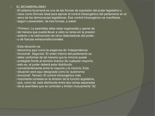  EL BICAMERALISMO 
El sistema bicameral es una de las formas de expresión del poder legislativo y 
nace como fórmula ideal para ejercer el control intraorgánico del parlamento en el 
seno de las democracias legislativas. Ese control intraorgánico se manifiesta, 
según Loewenstein, de tres formas, a saber: 
“Primero: La asamblea debe estar organizada y operar de 
tal manera que pueda llevar a cabo su tarea sin la presión 
exterior o la intervención de otros detentadores del poder, 
o de fuerzas extraconstitucionales. 
Esta situación se 
denomina aquí como la exigencia de ‘independencia 
funcional’. Segundo: El orden interno del parlamento se 
debe conformar de tal manera que la minoría quede 
protegida frente al dominio tiránico de cualquier mayoría, 
esto es, el poder deberá estar distribuido 
convenientemente entre la mayoría y la minoría. Esta 
situación será aquí designada como la ‘autonomía 
funcional’. Tercero: El control intraorgánico más 
importante consiste en la división de la función legislativa, 
que, como tal, está distribuida entre dos ramas separadas 
de la asamblea que se controlan y limitan mutuamente”.62 
 