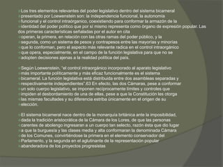Los tres elementos relevantes del poder legislativo dentro del sistema bicameral 
presentado por Loewenstein son: la independencia funcional, la autonomía 
funcional y el control intraórganico, coexistiendo para conformar la armazón de la 
identidad del poder político que por sí mismo representa como órgano de expresión popular. Las 
dos primeras características señaladas por el autor en cita 
operan, la primera, en relación con las otras ramas del poder público, y la 
segunda, como un sistema de pesos y contrapesos entre las mayorías y minorías 
que lo conforman, pero el aspecto más relevante radica en el control intraorgánico 
que opera, especialmente, en el campo de la función legislativa para que no se 
adopten decisiones ajenas a la realidad política del país. 
Según Loewenstein, “el control intraorgánico incorporado al aparato legislativo 
más importante políticamente y más eficaz funcionalmente es el sistema 
bicameral. La función legislativa está distribuida entre dos asambleas separadas y 
respectivamente independientes”.63 En efecto, las dos Cámaras, pese a conformar 
un solo cuerpo legislativo, se imponen recíprocamente límites y controles que 
impiden el desbordamiento de una de ellas, pese a que la Constitución les otorga 
las mismas facultades y su diferencia estriba únicamente en el origen de su 
elección. 
El sistema bicameral nace dentro de la monarquía británica ante la imposibilidad, 
dada la tradición aristocrática de la Cámara de los Lores, de que las personas 
carentes de abolengo ingresaran a un cuerpo tan selecto, razón ésta que dio lugar 
a que la burguesía y las clases media y alta conformaran la denominada Cámara 
de los Comunes, convirtiéndose la primera en el elemento conservador del 
Parlamento, y la segunda en el aglutinante de la representación popular 
abanderadora de los proyectos progresistas 
 