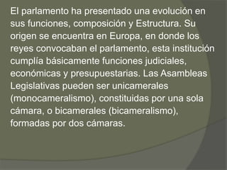 El parlamento ha presentado una evolución en 
sus funciones, composición y Estructura. Su 
origen se encuentra en Europa, en donde los 
reyes convocaban el parlamento, esta institución 
cumplía básicamente funciones judiciales, 
económicas y presupuestarias. Las Asambleas 
Legislativas pueden ser unicamerales 
(monocameralismo), constituidas por una sola 
cámara, o bicamerales (bicameralismo), 
formadas por dos cámaras. 
 