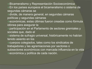 Bicameralismo y Representación Socioeconómica 
En los países europeos el bicameralismo o sistema de 
segundas cámaras se 
divide, de manera general, en segundas cámaras 
políticas y segundas cámaras 
económicas; estas últimas fueron creadas como fórmula 
idónea para asegurar la 
participación en el Parlamento de sectores gremiales y 
sociales que, dado el 
sistema de sufragio universal, históricamente no habían 
tenido asiento en los 
cuerpos colegiados, tales como los sindicatos de 
trabajadores y las agremiaciones por sectores o 
subsectores económicos con marcada influencia en la vida 
económica y política de cada nación. 
 