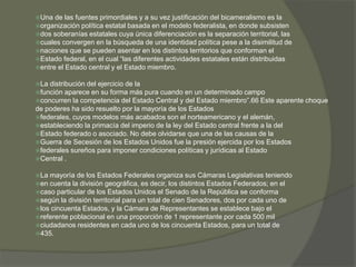 Una de las fuentes primordiales y a su vez justificación del bicameralismo es la 
organización política estatal basada en el modelo federalista, en donde subsisten 
dos soberanías estatales cuya única diferenciación es la separación territorial, las 
cuales convergen en la búsqueda de una identidad política pese a la disimilitud de 
naciones que se pueden asentar en los distintos territorios que conforman el 
Estado federal, en el cual “las diferentes actividades estatales están distribuidas 
entre el Estado central y el Estado miembro. 
La distribución del ejercicio de la 
función aparece en su forma más pura cuando en un determinado campo 
concurren la competencia del Estado Central y del Estado miembro”.66 Este aparente choque 
de poderes ha sido resuelto por la mayoría de los Estados 
federales, cuyos modelos más acabados son el norteamericano y el alemán, 
estableciendo la primacía del imperio de la ley del Estado central frente a la del 
Estado federado o asociado. No debe olvidarse que una de las causas de la 
Guerra de Secesión de los Estados Unidos fue la presión ejercida por los Estados 
federales sureños para imponer condiciones políticas y jurídicas al Estado 
Central . 
La mayoría de los Estados Federales organiza sus Cámaras Legislativas teniendo 
en cuenta la división geográfica, es decir, los distintos Estados Federados; en el 
caso particular de los Estados Unidos el Senado de la República se conforma 
según la división territorial para un total de cien Senadores, dos por cada uno de 
los cincuenta Estados, y la Cámara de Representantes se establece bajo el 
referente poblacional en una proporción de 1 representante por cada 500 mil 
ciudadanos residentes en cada uno de los cincuenta Estados, para un total de 
435. 
 
