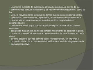 Una forma indirecta de expresarse el bicameralismo es a través de los 
denominados partidos nacionales y de los movimientos regionales; como se 
ha 
visto, la mayoría de los Estados modernos cuenta con un sistema político 
bipartidista, y en ocasiones, tripartidista, encontrando su expresión en el 
bicameralismo, de manera que tanto los partidos mayoritarios con 
ascendencia de 
carácter nacional, y que por su capacidad organizacional alcanzan una 
cobertura 
geográfica más amplia, como los partidos minoritarios de carácter regional, 
provincial o municipal, encuentran asiento en una de las Cámaras en razón 
de un 
sistema electoral que les permite lograr representación, sin importar la 
proporcionalidad de su representatividad frente al total de integrantes de la 
Cámara respectiva. 
 