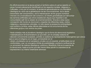 Es difícil encontrar en la época actual un territorio sobre el cual se asiente un 
grupo humano plenamente identificado en los aspectos raciales, religiosos y 
culturales, y muy por el contrario, la tendencia generalizada es a la disimilitud 
ideológica en razón de la globalización de las comunicaciones, de la rápida 
transmisión del conocimiento y de la interactuación de los grupos humanos 
merced a la universalización del comercio y al interés generalizado por derrumbar 
las barreras artificiales que otrora establecían diques que impedían a las 
comunidades salir de su estado de ensimismamiento. Gracias a esta nueva 
concepción del mundo se reconocen y respetan las diferentes razas, credos 
religiosos y expresiones culturales, no sólo desde la perspectiva antropológica 
sino política y jurídica, estas últimas plasmadas en la concurrencia de los 
diferentes grupos a los centros de poder. 
Nada sintetiza más el pluralismo ideológico que la forma de democracia legislativa 
materializada en el bicameralismo ya que éste, por el complejo sistema de 
elección comúnmente aceptado, permite un sistema de representación heterogéneo que coloca 
cara a cara al indígena con el negro, al industrial con el 
obrero, al artesano con el campesino, al ateo con el creyente, al latifundista con el 
minifundista, y así, en una gama infinita de posibilidades, prohíja la confluencia de 
un sinnúmero de matices ideológicos, políticos y filosóficos. Esa es la esencia de 
la democracia, hasta el punto que ella misma debe admitir la coexistencia de 
expresiones a su interior totalmente adversas. 
 