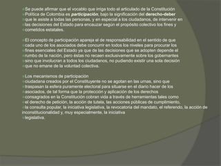 Se puede afirmar que el vocablo que irriga todo el articulado de la Constitución 
Política de Colombia es participación, bajo la significación del derecho-deber 
que le asiste a todas las personas, y en especial a los ciudadanos, de intervenir en 
las decisiones del Estado para encauzar según el propósito colectivo los fines y 
cometidos estatales. 
El concepto de participación apareja el de responsabilidad en el sentido de que 
cada uno de los asociados debe concurrir en todos los niveles para procurar los 
fines esenciales del Estado ya que de las decisiones que se adopten depende el 
rumbo de la nación, pero éstas no recaen exclusivamente sobre los gobernantes 
sino que involucran a todos los ciudadanos, no pudiendo existir una sola decisión 
que no emane de la voluntad colectiva. 
Los mecanismos de participación 
ciudadana creados por el Constituyente no se agotan en las urnas, sino que 
traspasan la esfera puramente electoral para situarse en el diario hacer de los 
asociados, de tal forma que la protección y aplicación de los derechos 
consagrados en la Constitución cobran vida a través de herramientas tales como 
el derecho de petición, la acción de tutela, las acciones públicas de cumplimiento, 
la consulta popular, la iniciativa legislativa, la revocatoria del mandato, el referendo, la acción de 
inconstitucionalidad y, muy especialmente, la iniciativa 
legislativa. 
 