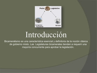 Introducción 
Bicameralismo es una característica esencial y definitoria de la noción clásica 
de gobierno mixto. Las Legislaturas bicamerales tienden a requerir una 
mayoría concurrente para aprobar la legislación. 
 