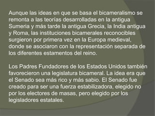 Aunque las ideas en que se basa el bicameralismo se 
remonta a las teorías desarrolladas en la antigua 
Sumeria y más tarde la antigua Grecia, la India antigua 
y Roma, las instituciones bicamerales reconocibles 
surgieron por primera vez en la Europa medieval, 
donde se asociaron con la representación separada de 
los diferentes estamentos del reino. 
Los Padres Fundadores de los Estados Unidos también 
favorecieron una legislatura bicameral. La idea era que 
el Senado sea más rico y más sabio. El Senado fue 
creado para ser una fuerza estabilizadora, elegido no 
por los electores de masas, pero elegido por los 
legisladores estatales. 
 