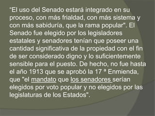 “El uso del Senado estará integrado en su 
proceso, con más frialdad, con más sistema y 
con más sabiduría, que la rama popular". El 
Senado fue elegido por los legisladores 
estatales y senadores tenían que poseer una 
cantidad significativa de la propiedad con el fin 
de ser considerado digno y lo suficientemente 
sensible para el puesto. De hecho, no fue hasta 
el año 1913 que se aprobó la 17 ª Enmienda, 
que "el mandato que los senadores serían 
elegidos por voto popular y no elegidos por las 
legislaturas de los Estados". 
 