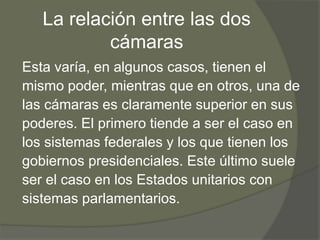 La relación entre las dos 
cámaras 
Esta varía, en algunos casos, tienen el 
mismo poder, mientras que en otros, una de 
las cámaras es claramente superior en sus 
poderes. El primero tiende a ser el caso en 
los sistemas federales y los que tienen los 
gobiernos presidenciales. Este último suele 
ser el caso en los Estados unitarios con 
sistemas parlamentarios. 
 